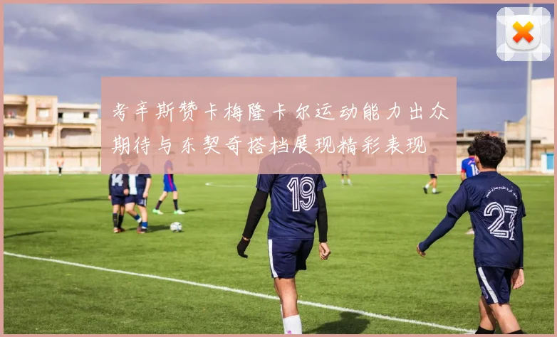 考辛斯赞卡梅隆卡尔运动能力出众期待与东契奇搭档展现精彩表现
