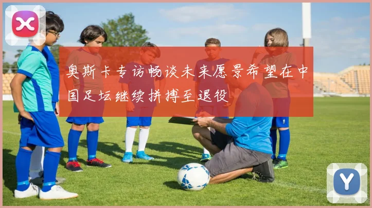奥斯卡专访畅谈未来愿景希望在中国足坛继续拼搏至退役