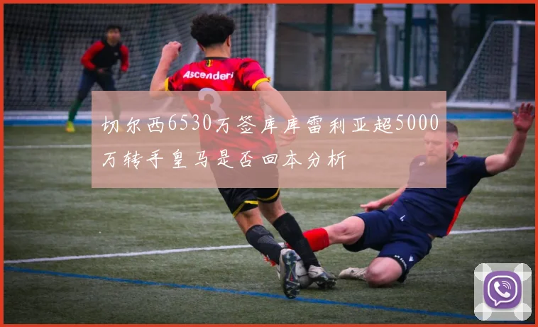 切尔西6530万签库库雷利亚超5000万转手皇马是否回本分析